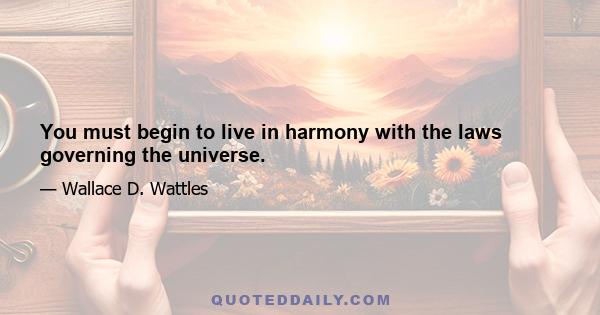 You must begin to live in harmony with the laws governing the universe.