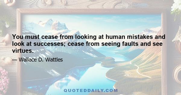 You must cease from looking at human mistakes and look at successes; cease from seeing faults and see virtues.