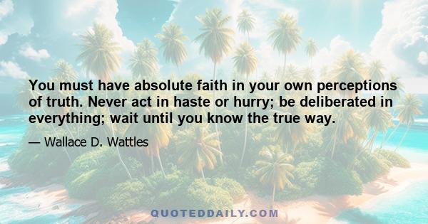 You must have absolute faith in your own perceptions of truth. Never act in haste or hurry; be deliberated in everything; wait until you know the true way.