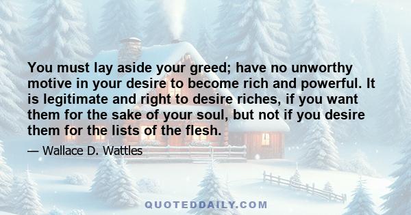 You must lay aside your greed; have no unworthy motive in your desire to become rich and powerful. It is legitimate and right to desire riches, if you want them for the sake of your soul, but not if you desire them for