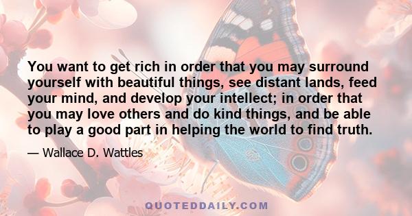 You want to get rich in order that you may surround yourself with beautiful things, see distant lands, feed your mind, and develop your intellect; in order that you may love others and do kind things, and be able to