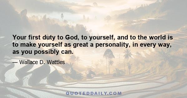 Your first duty to God, to yourself, and to the world is to make yourself as great a personality, in every way, as you possibly can.