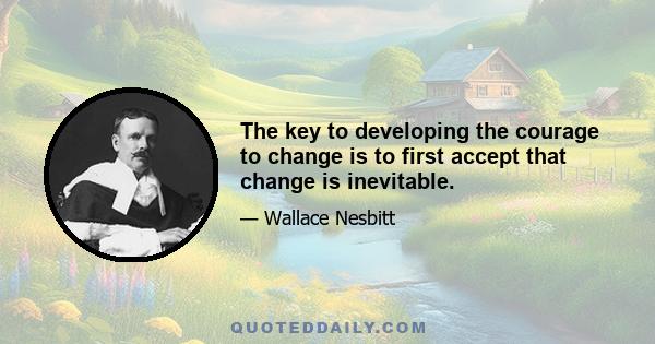 The key to developing the courage to change is to first accept that change is inevitable.