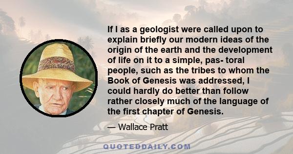 If I as a geologist were called upon to explain briefly our modern ideas of the origin of the earth and the development of life on it to a simple, pas- toral people, such as the tribes to whom the Book of Genesis was