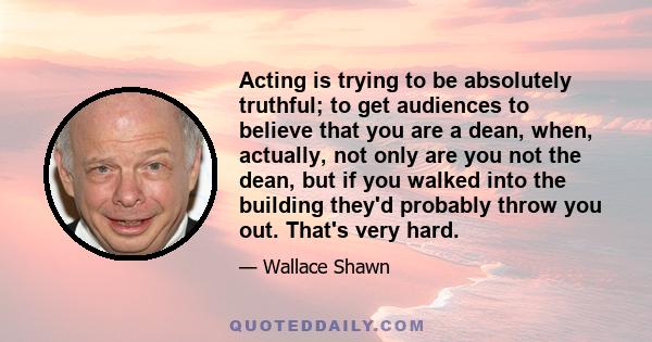 Acting is trying to be absolutely truthful; to get audiences to believe that you are a dean, when, actually, not only are you not the dean, but if you walked into the building they'd probably throw you out. That's very