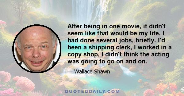 After being in one movie, it didn't seem like that would be my life. I had done several jobs, briefly. I'd been a shipping clerk, I worked in a copy shop, I didn't think the acting was going to go on and on.