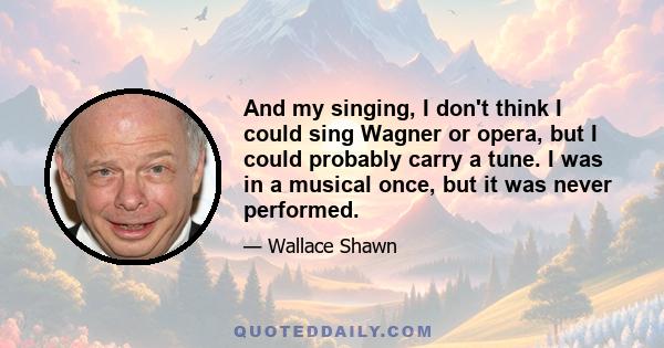 And my singing, I don't think I could sing Wagner or opera, but I could probably carry a tune. I was in a musical once, but it was never performed.