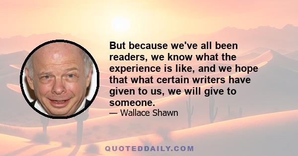 But because we've all been readers, we know what the experience is like, and we hope that what certain writers have given to us, we will give to someone.