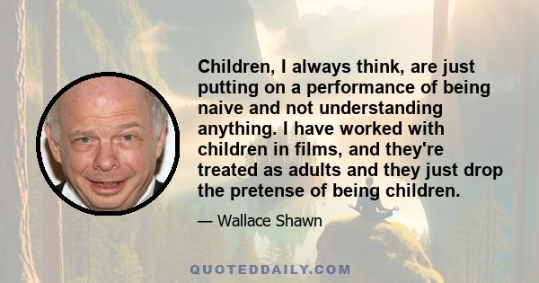 Children, I always think, are just putting on a performance of being naive and not understanding anything. I have worked with children in films, and they're treated as adults and they just drop the pretense of being