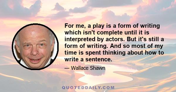 For me, a play is a form of writing which isn't complete until it is interpreted by actors. But it's still a form of writing. And so most of my time is spent thinking about how to write a sentence.