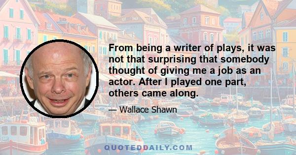 From being a writer of plays, it was not that surprising that somebody thought of giving me a job as an actor. After I played one part, others came along.