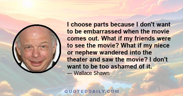 I choose parts because I don't want to be embarrassed when the movie comes out. What if my friends were to see the movie? What if my niece or nephew wandered into the theater and saw the movie? I don't want to be too