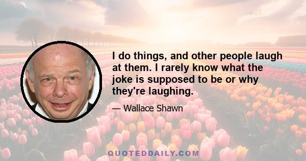 I do things, and other people laugh at them. I rarely know what the joke is supposed to be or why they're laughing.