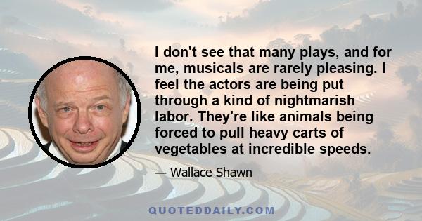 I don't see that many plays, and for me, musicals are rarely pleasing. I feel the actors are being put through a kind of nightmarish labor. They're like animals being forced to pull heavy carts of vegetables at