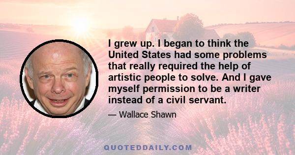 I grew up. I began to think the United States had some problems that really required the help of artistic people to solve. And I gave myself permission to be a writer instead of a civil servant.