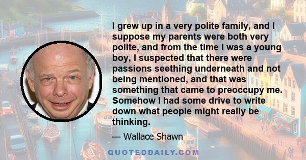 I grew up in a very polite family, and I suppose my parents were both very polite, and from the time I was a young boy, I suspected that there were passions seething underneath and not being mentioned, and that was