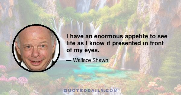 I have an enormous appetite to see life as I know it presented in front of my eyes.