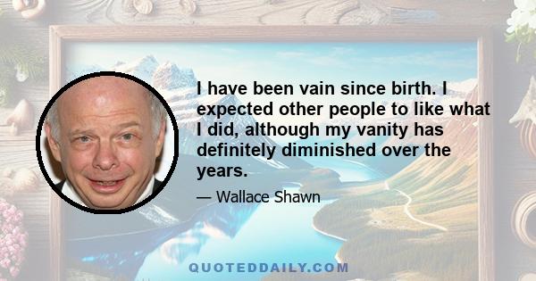 I have been vain since birth. I expected other people to like what I did, although my vanity has definitely diminished over the years.