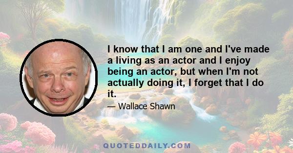 I know that I am one and I've made a living as an actor and I enjoy being an actor, but when I'm not actually doing it, I forget that I do it.