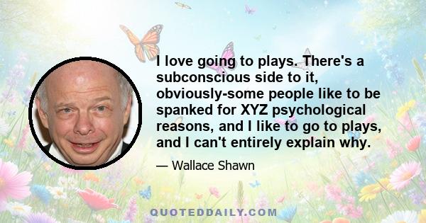 I love going to plays. There's a subconscious side to it, obviously-some people like to be spanked for XYZ psychological reasons, and I like to go to plays, and I can't entirely explain why.