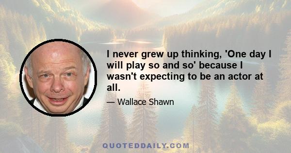 I never grew up thinking, 'One day I will play so and so' because I wasn't expecting to be an actor at all.