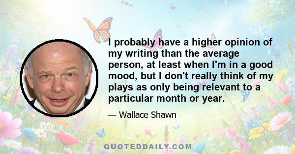 I probably have a higher opinion of my writing than the average person, at least when I'm in a good mood, but I don't really think of my plays as only being relevant to a particular month or year.