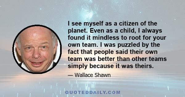 I see myself as a citizen of the planet. Even as a child, I always found it mindless to root for your own team. I was puzzled by the fact that people said their own team was better than other teams simply because it was 