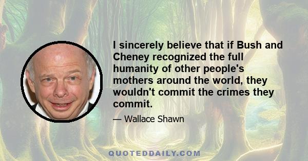 I sincerely believe that if Bush and Cheney recognized the full humanity of other people's mothers around the world, they wouldn't commit the crimes they commit.