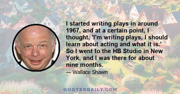 I started writing plays in around 1967, and at a certain point, I thought, 'I'm writing plays, I should learn about acting and what it is.' So I went to the HB Studio in New York, and I was there for about nine months.