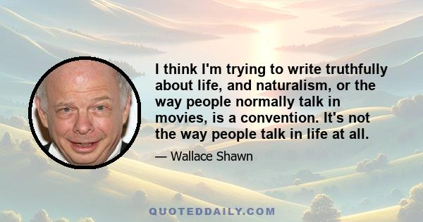 I think I'm trying to write truthfully about life, and naturalism, or the way people normally talk in movies, is a convention. It's not the way people talk in life at all.