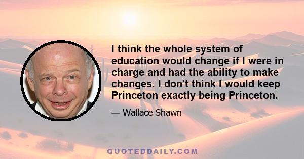 I think the whole system of education would change if I were in charge and had the ability to make changes. I don't think I would keep Princeton exactly being Princeton.