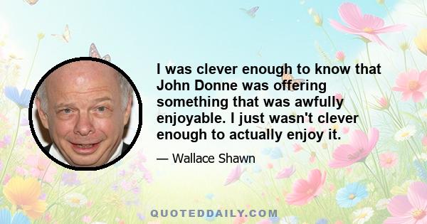 I was clever enough to know that John Donne was offering something that was awfully enjoyable. I just wasn't clever enough to actually enjoy it.