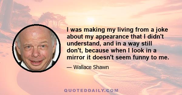 I was making my living from a joke about my appearance that I didn't understand, and in a way still don't, because when I look in a mirror it doesn't seem funny to me.