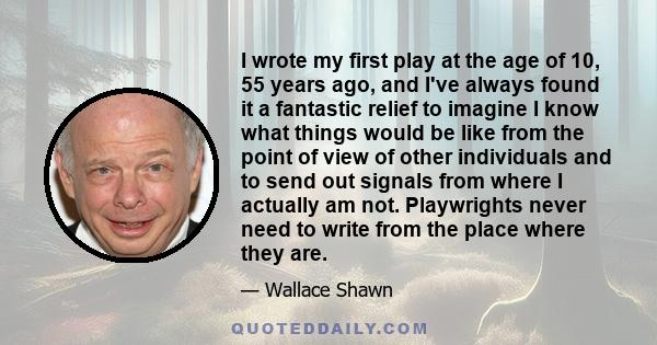 I wrote my first play at the age of 10, 55 years ago, and I've always found it a fantastic relief to imagine I know what things would be like from the point of view of other individuals and to send out signals from