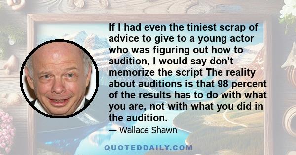 If I had even the tiniest scrap of advice to give to a young actor who was figuring out how to audition, I would say don't memorize the script The reality about auditions is that 98 percent of the results has to do with 