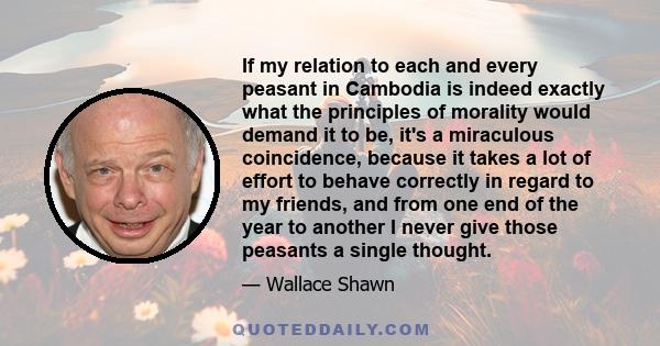 If my relation to each and every peasant in Cambodia is indeed exactly what the principles of morality would demand it to be, it's a miraculous coincidence, because it takes a lot of effort to behave correctly in regard 