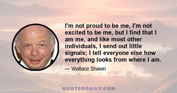 I'm not proud to be me, I'm not excited to be me, but I find that I am me, and like most other individuals, I send out little signals; I tell everyone else how everything looks from where I am.