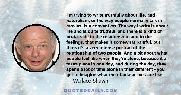 I'm trying to write truthfully about life, and naturalism, or the way people normally talk in movies, is a convention. The way I write is about life and is quite truthful, and there is a kind of brutal side to the