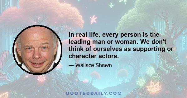 In real life, every person is the leading man or woman. We don't think of ourselves as supporting or character actors.