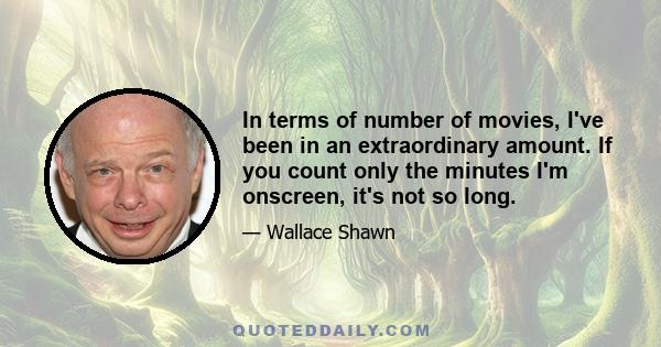 In terms of number of movies, I've been in an extraordinary amount. If you count only the minutes I'm onscreen, it's not so long.