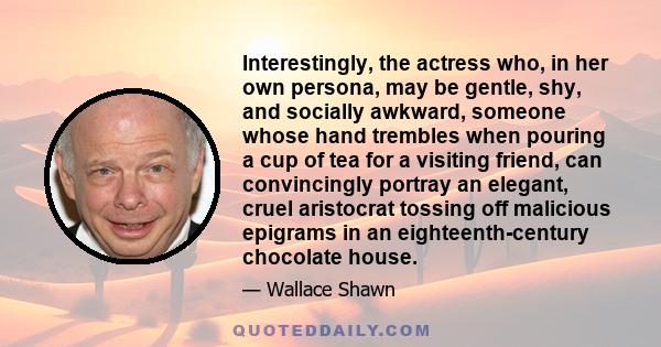 Interestingly, the actress who, in her own persona, may be gentle, shy, and socially awkward, someone whose hand trembles when pouring a cup of tea for a visiting friend, can convincingly portray an elegant, cruel