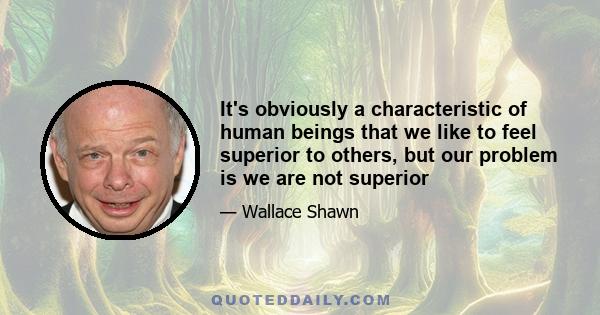 It's obviously a characteristic of human beings that we like to feel superior to others, but our problem is we are not superior