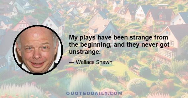 My plays have been strange from the beginning, and they never got unstrange.