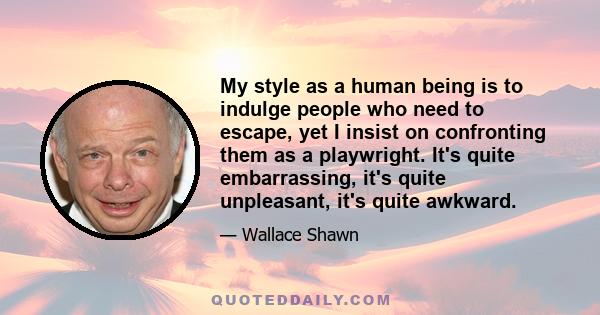 My style as a human being is to indulge people who need to escape, yet I insist on confronting them as a playwright. It's quite embarrassing, it's quite unpleasant, it's quite awkward.