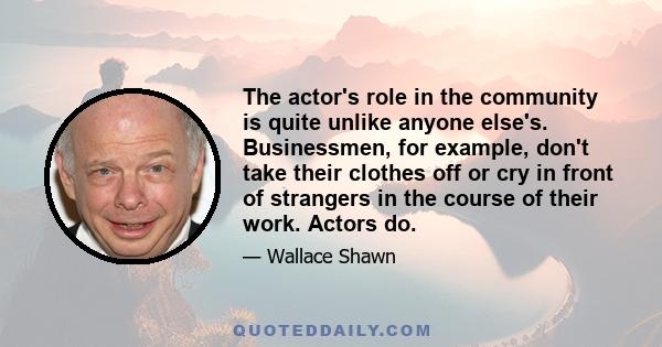 The actor's role in the community is quite unlike anyone else's. Businessmen, for example, don't take their clothes off or cry in front of strangers in the course of their work. Actors do.