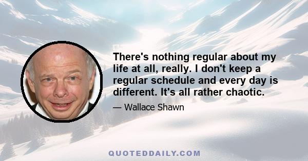 There's nothing regular about my life at all, really. I don't keep a regular schedule and every day is different. It's all rather chaotic.