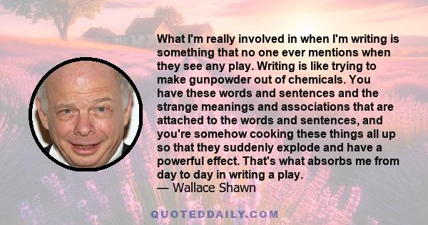 What I'm really involved in when I'm writing is something that no one ever mentions when they see any play. Writing is like trying to make gunpowder out of chemicals. You have these words and sentences and the strange