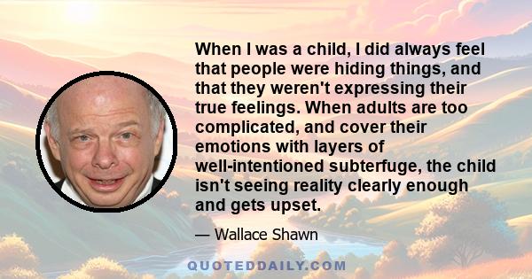 When I was a child, I did always feel that people were hiding things, and that they weren't expressing their true feelings. When adults are too complicated, and cover their emotions with layers of well-intentioned