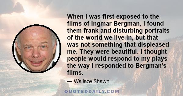 When I was first exposed to the films of Ingmar Bergman, I found them frank and disturbing portraits of the world we live in, but that was not something that displeased me. They were beautiful. I thought people would