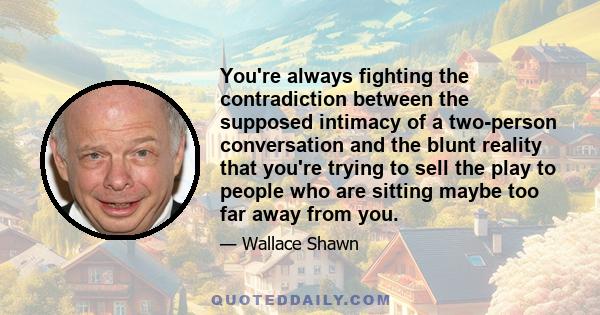 You're always fighting the contradiction between the supposed intimacy of a two-person conversation and the blunt reality that you're trying to sell the play to people who are sitting maybe too far away from you.